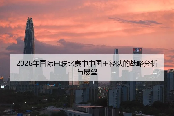 2026年国际田联比赛中中国田径队的战略分析与展望