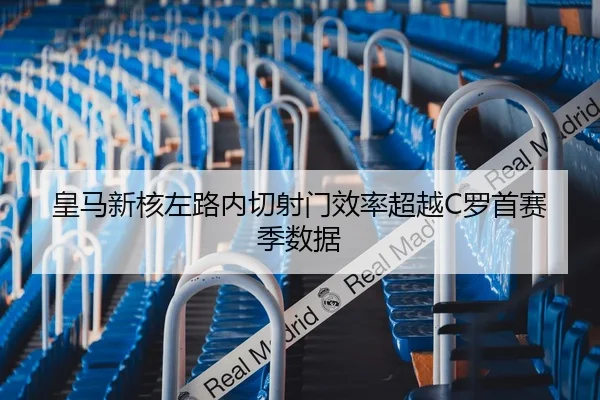 皇马新核左路内切射门效率超越C罗首赛季数据