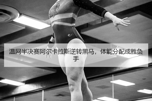 温网半决赛阿尔卡拉斯逆转黑马，体能分配成胜负手